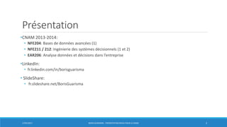 Présentation
•CNAM 2013-2014:
• NFE204: Bases de données avancées (1)
• NFE211 / 212: Ingénierie des systèmes décisionnels (1 et 2)
• EAR206: Analyse données et décisions dans l’entreprise
•LinkedIn:
• fr.linkedin.com/in/borisguarisma
• SlideShare:
• fr.slideshare.net/BorisGuarisma
17/01/2017 BORIS GUARISMA - PRÉSENTATION NEO4J POUR LE CNAM 2
 