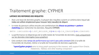 Traitement graphe: CYPHER
LATENCE DES REPONSES DES REQUETES
• Avec une base de données graphe, la plupart des requêtes suivent un schéma dans lequel un
index est utilisé simplement pour trouver le(s) nœud(s) de départ.
• Le reste du parcours utilise ensuite une combinaison de chasse au pointeur + pattern
matching pour rechercher les données. Requête CYPHER:
MATCH (:BAILLEUR)-[r1:EST_BAILLEUR_DE]->(b)-[r2:A_CONJOINT]->(:CONJOINT)
• La performance ne dépend pas de la taille totale de l'ensemble de données, mais uniquement
sur les données interrogées (sous-graphes).
• Cela conduit à des temps de performance qui sont à peu près constant (liés à la taille de
l'ensemble de résultat), même si la taille de l'ensemble de données augmente.
17/01/2017 BORIS GUARISMA - PRÉSENTATION NEO4J POUR LE CNAM 20
“openCypher project aims to bring graph querying to the masses, with support from Oracle,
Databricks, Tableau and other leading companies”
 