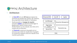 Neo4j: Architecture
• Architecture
• Le Core API est une API Java qui expose les
primitives de graphe des nœuds, des relations,
des propriétés et des libellés à l'utilisateur.
• Neo4j possède un langage de requête
puissant, Cypher, qui permet d’interroger le
graphe pour obtenir toutes sortes
d’informations sur les nœuds, leurs liens et le
contenu de ces derniers.
• Le Traversal ou parcours de graphe est un
processus qui visite les nœuds dans le graphe
en suivant les relations entre les nœuds d'une
manière particulière.
17/01/2017 BORIS GUARISMA - PRÉSENTATION NEO4J POUR LE CNAM 33
in-memory
 
