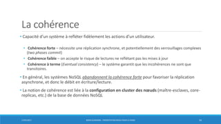 La cohérence
• Capacité d’un système à refléter fidèlement les actions d’un utilisateur.
• Cohérence forte – nécessite une réplication synchrone, et potentiellement des verrouillages complexes
(two phases commit)
• Cohérence faible – on accepte le risque de lectures ne reflétant pas les mises à jour
• Cohérence à terme (Eventual consistency) – le système garantit que les incohérences ne sont que
transitoires.
• En général, les systèmes NoSQL abandonnent la cohérence forte pour favoriser la réplication
asynchrone, et donc le débit en écriture/lecture.
• La notion de cohérence est liée à la configuration en cluster des nœuds (maître-esclaves, core-
replicas, etc.) de la base de données NoSQL
17/01/2017 BORIS GUARISMA - PRÉSENTATION NEO4J POUR LE CNAM 34
 