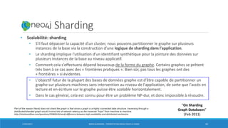 Neo4j: Sharding
• Scalabilité: sharding
• S'il faut dépasser la capacité d'un cluster, nous pouvons partitionner le graphe sur plusieurs
instances de la base via la construction d'une logique de sharding dans l'application.
• Le sharding implique l'utilisation d'un identifiant synthétique pour la jointure des données sur
plusieurs instances de la base au niveau applicatif.
• Comment cela s'effectuera dépend beaucoup de la forme du graphe. Certains graphes se prêtent
très bien à ce cas avec des « frontières pratiques ». Bien sûr, pas tous les graphes ont des
« frontières » si évidentes.
• L'objectif futur de la plupart des bases de données graphe est d'être capable de partitionner un
graphe sur plusieurs machines sans intervention au niveau de l'application, de sorte que l'accès en
lecture et en écriture sur le graphe puisse être scalable horizontalement.
• Dans le cas général, cela est connu pour être un problème NP-dur, et donc impossible à résoudre.
17/01/2017 BORIS GUARISMA - PRÉSENTATION NEO4J POUR LE CNAM 42
“On Sharding
Graph Databases”
(Feb 2011)
Part of the reason Neo4j does not shard the graph is that since a graph is a highly connected data structure, traversing through a
distributed/sharded graph would involve lots of network latency as the traversal "hops" from machine to machine.
http://stackoverflow.com/questions/35982619/neo4j-difference-between-high-availability-and-distributed-mechanism
 