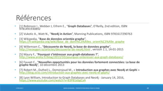 Références
• [1] Robinson I., Webber J, Eifrem E., “Graph Databases”, O’Reilly, 2nd edition, ISBN
9781491930892
• [2] Vukotic A., Watt N., “Neo4j in Action”, Manning Publications, ISBN 9781617290763
• [3] Wikipedia, “Base de données orientée graphe”,
https://fr.wikipedia.org/wiki/Base_de_donn%C3%A9es_orient%C3%A9e_graphe
• [4] Willemsen C., “Découverte de Neo4j, la base de données graphe”,
http://neoxygen.io/articles/decouverte-de-neo4j.html , version 1.1, 14-01-2015
• [5] Maury F., “Pourquoi s’intéresser aux graph-databases ?”,
http://www.arolla.fr/blog/2013/10/pourquoi-sinteresser-aux-graph-databases/
• [6] Fauvet C., “Nouvelles opportunités pour les données fortement connectées: La base de
graphe Neo4j”, 10 décembre 2013
• [7] Robert M., Dutheil L., Domenjoud M., « Introduction aux graphes avec Neo4j et Gephi »
http://blog.octo.com/introduction-aux-graphes-avec-neo4j-et-gephi/
• [8] Lyon William, Introduction to Graph Databases and Neo4j - January 14, 2016,
https://www.youtube.com/watch?v=83P81ebgCxA
17/01/2017 BORIS GUARISMA - PRÉSENTATION NEO4J POUR LE CNAM 49
 