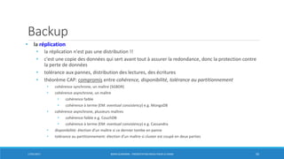 Backup
• la réplication
• la réplication n'est pas une distribution !!
• c'est une copie des données qui sert avant tout à assurer la redondance, donc la protection contre
la perte de données
• tolérance aux pannes, distribution des lectures, des écritures
• théorème CAP: compromis entre cohérence, disponibilité, tolérance au partitionnement
• cohérence synchrone, un maître (SGBDR)
• cohérence asynchrone, un maître
• cohérence faible
• cohérence à terme (EM: eventual consistency) e.g. MongoDB
• cohérence asynchrone, plusieurs maîtres
• cohérence faible e.g. CouchDB
• cohérence à terme (EM: eventual consistency) e.g. Cassandra
• disponibilité: élection d’un maître si ce dernier tombe en panne
• tolérance au partitionnement: élection d’un maître si cluster est coupé en deux parties
17/01/2017 BORIS GUARISMA - PRÉSENTATION NEO4J POUR LE CNAM 50
 