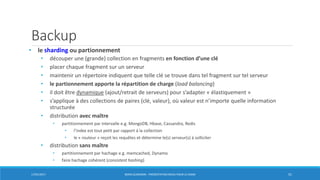 Backup
• le sharding ou partionnement
• découper une (grande) collection en fragments en fonction d’une clé
• placer chaque fragment sur un serveur
• maintenir un répertoire indiquent que telle clé se trouve dans tel fragment sur tel serveur
• le partionnement apporte la répartition de charge (load balancing)
• il doit être dynamique (ajout/retrait de serveurs) pour s’adapter « élastiquement »
• s’applique à des collections de paires (clé, valeur), où valeur est n’importe quelle information
structurée
• distribution avec maître
• partitionnement par intervalle e.g. MongoDB, Hbase, Cassandra, Redis
• l’index est tout petit par rapport à la collection
• le « routeur » reçoit les requêtes et détermine le(s) serveur(s) à solliciter
• distribution sans maître
• partitionnement par hachage e.g. memcached, Dynamo
• faire hachage cohérent (consistent hashing)
17/01/2017 BORIS GUARISMA - PRÉSENTATION NEO4J POUR LE CNAM 51
 