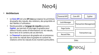 Neo4j
• Architecture
• Le Core API est une API Java qui expose les primitives
de graphe des nœuds, des relations, des propriétés et
des libellés à l'utilisateur.
• Neo4j possède un langage de requête puissant,
Cypher, qui permet d’interroger le graphe pour
obtenir toutes sortes d’informations sur les nœuds,
leurs liens et le contenu de ces derniers.
• Le Traversal ou parcours de graphe est un processus
qui visite les nœuds dans le graphe en suivant les
relations entre les nœuds d'une manière particulière.
19 janvier 2016 22
 