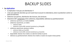 BACKUP SLIDES
19 janvier 2016 29
• la réplication
• la réplication n'est pas une distribution !!
• c'est une copie des données qui sert avant tout à assurer la redondance, donc la protection contre la
perte de données
• tolérance aux pannes, distribution des lectures, des écritures
• théorème CAP: compromis entre cohérence, disponibilité, tolérance au partitionnement
• cohérence synchrone, un maître (SGBDR)
• cohérence asynchrone, un maître
• cohérence faible
• cohérence à terme (EM: eventual consistency) e.g. MongoDB
• cohérence asynchrone, plusieurs maîtres
• cohérence faible e.g. CouchDB
• cohérence à terme (EM: eventual consistency) e.g. Cassandra
• disponibilité: élection d’un maître si ce dernier tombe en panne
• tolérance au partitionnement: élection d’un maître si cluster est coupé en deux parties
 