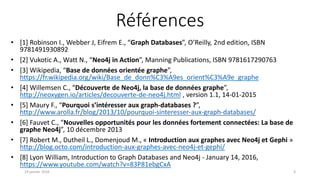 Références
• [1] Robinson I., Webber J, Eifrem E., “Graph Databases”, O’Reilly, 2nd edition, ISBN
9781491930892
• [2] Vukotic A., Watt N., “Neo4j in Action”, Manning Publications, ISBN 9781617290763
• [3] Wikipedia, “Base de données orientée graphe”,
https://fr.wikipedia.org/wiki/Base_de_donn%C3%A9es_orient%C3%A9e_graphe
• [4] Willemsen C., “Découverte de Neo4j, la base de données graphe”,
http://neoxygen.io/articles/decouverte-de-neo4j.html , version 1.1, 14-01-2015
• [5] Maury F., “Pourquoi s’intéresser aux graph-databases ?”,
http://www.arolla.fr/blog/2013/10/pourquoi-sinteresser-aux-graph-databases/
• [6] Fauvet C., “Nouvelles opportunités pour les données fortement connectées: La base de
graphe Neo4j”, 10 décembre 2013
• [7] Robert M., Dutheil L., Domenjoud M., « Introduction aux graphes avec Neo4j et Gephi »
http://blog.octo.com/introduction-aux-graphes-avec-neo4j-et-gephi/
• [8] Lyon William, Introduction to Graph Databases and Neo4j - January 14, 2016,
https://www.youtube.com/watch?v=83P81ebgCxA
19 janvier 2016 3
 