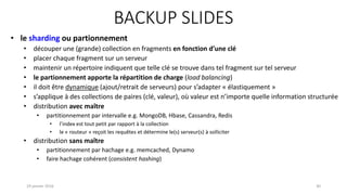 BACKUP SLIDES
19 janvier 2016 30
• le sharding ou partionnement
• découper une (grande) collection en fragments en fonction d’une clé
• placer chaque fragment sur un serveur
• maintenir un répertoire indiquent que telle clé se trouve dans tel fragment sur tel serveur
• le partionnement apporte la répartition de charge (load balancing)
• il doit être dynamique (ajout/retrait de serveurs) pour s’adapter « élastiquement »
• s’applique à des collections de paires (clé, valeur), où valeur est n’importe quelle information structurée
• distribution avec maître
• partitionnement par intervalle e.g. MongoDB, Hbase, Cassandra, Redis
• l’index est tout petit par rapport à la collection
• le « routeur » reçoit les requêtes et détermine le(s) serveur(s) à solliciter
• distribution sans maître
• partitionnement par hachage e.g. memcached, Dynamo
• faire hachage cohérent (consistent hashing)
 