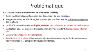 Problématique
Par rapport aux bases de données relationnelles (SGBDR):
• Outils traditionnels pour la gestion des données et de leur relations.
• Malgré leur nom, les SGBDR ne fonctionnent pas très bien avec le traitement ou gestion
des relations.
• Un SGBDR doit utiliser des multiples jointures très coûteuses en termes de performance.
• Inadaptées pour les systèmes transactionnels OLTP nécessitant des réponses en temps
réel
• L'écriture des requêtes très complexes
• Redéfinition du schéma si l’on souhaite ajouter de nouveaux types de données ou une
nouvelle relation, … cela prend beaucoup de temps.
19 janvier 2016 6
 