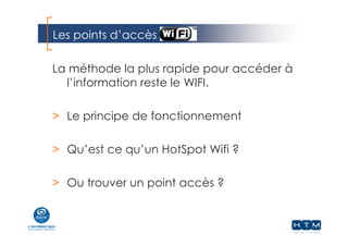 Les points d’accès
La méthode la plus rapide pour accéder à
l’information reste le WIFI.
> Le principe de fonctionnement
> Qu’est ce qu’un HotSpot Wifi ?
> Ou trouver un point accès ?
 