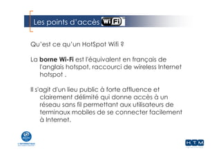 Les points d’accès
Qu’est ce qu’un HotSpot Wifi ?
La borne Wi-Fi est l'équivalent en français de
l'anglais hotspot, raccourci de wireless Internet
hotspot .
Il s'agit d'un lieu public à forte affluence et
clairement délimité qui donne accès à un
réseau sans fil permettant aux utilisateurs de
terminaux mobiles de se connecter facilement
à Internet.
 