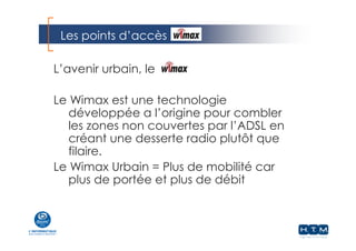 Les points d’accès
L’avenir urbain, le
Le Wimax est une technologie
développée a l’origine pour combler
les zones non couvertes par l’ADSL en
créant une desserte radio plutôt que
filaire.
Le Wimax Urbain = Plus de mobilité car
plus de portée et plus de débit
 
