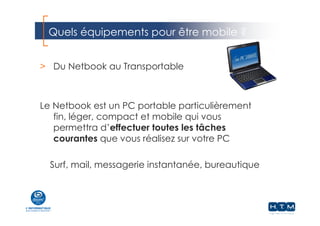 Quels équipements pour être mobile ?
> Du Netbook au Transportable
Le Netbook est un PC portable particulièrement
fin, léger, compact et mobile qui vous
permettra d’effectuer toutes les tâches
courantes que vous réalisez sur votre PC
Surf, mail, messagerie instantanée, bureautique
 