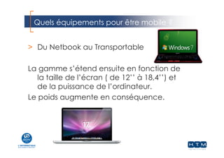 Quels équipements pour être mobile ?
> Du Netbook au Transportable
La gamme s’étend ensuite en fonction de
la taille de l’écran ( de 12’’ à 18,4’’) et
de la puissance de l’ordinateur.
Le poids augmente en conséquence.
 