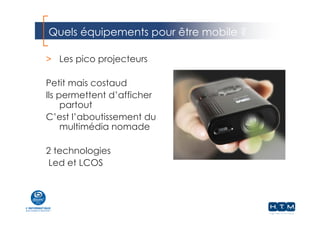 Quels équipements pour être mobile ?
> Les pico projecteurs
Petit mais costaud
Ils permettent d’afficher
partout
C’est l’aboutissement du
multimédia nomade
2 technologies
Led et LCOS
 