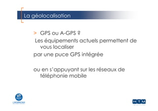 La géolocalisation
> GPS ou A-GPS ?
Les équipements actuels permettent de
vous localiser
par une puce GPS intégrée
ou en s’appuyant sur les réseaux de
téléphonie mobile
 