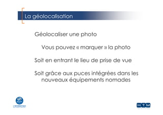 La géolocalisation
Géolocaliser une photo
Vous pouvez « marquer » la photo
Soit en entrant le lieu de prise de vue
Soit grâce aux puces intégrées dans les
nouveaux équipements nomades
 