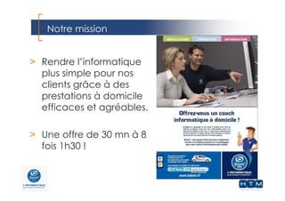 Notre mission
> Rendre l’informatique
plus simple pour nos
clients grâce à des
prestations à domicile
efficaces et agréables.
> Une offre de 30 mn à 8
fois 1h30 !
 