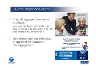 Notre approche client
> Une pédagogie axée sur la
pratique :
« ce que j’entends je l’oublie, ce
que je vois je le retiens peut-être, ce
que je fais je le comprends »
> Nos clients font des exercices
et gardent des supports
pédagogiques.
 