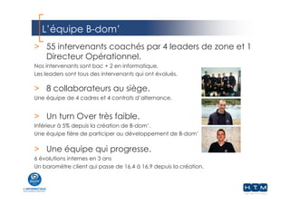 L’équipe B-dom’
webdistrib.com
> 55 intervenants coachés par 4 leaders de zone et 1
Directeur Opérationnel.
Nos intervenants sont bac + 2 en informatique.
Les leaders sont tous des intervenants qui ont évolués.
> 8 collaborateurs au siège.
Une équipe de 4 cadres et 4 contrats d’alternance.
> Un turn Over très faible.
Inférieur à 5% depuis la création de B-dom’.
Une équipe fière de participer au développement de B-dom’
> Une équipe qui progresse.
6 évolutions internes en 3 ans
Un baromètre client qui passe de 16,4 à 16,9 depuis la création.
 