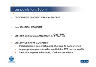 Les points forts Bdom’
webdistrib.com
> DECOUVERTE DU CLIENT VRAIE et SINCERE
> Une SOLUTION COMPLETE
> UN TAUX DE RECOMMANDATION A 94,7%
> UN SERVICE HAPPY COMPETITIF
• D’abord parce que c’est moins cher que la concurrence
• en plus parce que vous allez en déduire 50% de vos impôts !
• Et en plus je peux le financer, c’est encore mieux.
 