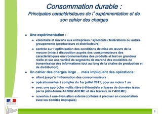 !    Une expérimentation :
      !    volontaire et ouverte aux entreprises / syndicats / fédérations ou autres
           groupements (producteurs et distributeurs)
      !    centrée sur l’optimisation des conditions de mise en œuvre de la
           mesure (mise à disposition auprès des consommateurs des
           caractéristiques environnementales des produits et test en grandeur
           réelle et sur une variété de segments de marché des modalités de
           transmission des informations tout au long de la chaîne de production et
           de distribution).
!    Un cahier des charges large ! mais impliquant des opérations :
      !    allant jusqu’à l’information des consommateurs
      !    opérationnelles à compter du 1er juillet 2011, pour au moins 1 an
      !    avec une approche multicritère (référentiels et bases de données issus
           par la plate-forme AFNOR ADEME et des travaux de l’ADEME)
      !    ouvertes à une évaluation externe (critères à préciser en concertation
           avec les comités impliqués)


                                                                                       7
 