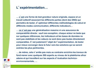 L expérimentation!

! c est une forme de test grandeur nature originale, espace et un
travail collectif associant les différents parties (dont des ONG) qui
permettra de tester, d optimiser différentes méthodologies de calcul et
différents modes communication, différents indicateurs!

! ce n est pas une généralisation massive ni une assurance de
comparabilité directe : sauf rare exception, chaque acteur ne teste que
sur quelques références, les indicateurs et les bases de données ne
sont pas stabilisés et les valeurs ne sont donc pas toutes directement
comparables. C est justement l objet de l expérimentation, de tester
pour mieux converger dans le futur vers les solutions qui se seront
avérées les plus pertinentes.

! de même, cela n arrête pas mais au contraire enrichira les travaux de
fond mener avec quelques 500 experts au niveau de la plateforme afnor
ademe et qui travaillent sur les aspects d évaluation technico-
environnementale, !

                                                                          11
 
