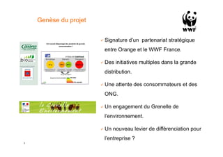 Genèse du projet


                       !  Signature   d’un partenariat stratégique
                        entre Orange et le WWF France.

                       !  Des   initiatives multiples dans la grande
                        distribution.

                       !  Une   attente des consommateurs et des
                        ONG.

                       !  Un   engagement du Grenelle de
                        l’environnement.

                       !  Un   nouveau levier de différenciation pour
                        l’entreprise ?
2
 