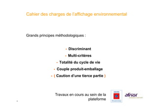 Cahier des charges de l’affichage environnemental



    Grands principes méthodologiques :


                                    !    Discriminant
                                    !    Multi-critères
                            !    Totalité du cycle de vie
                       !    Couple produit-emballage
                  !    ( Caution d’une tierce partie )




                        Travaux en cours au sein de la
3
                                           plateforme
 