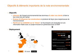 Objectifs & éléments importants de la note environnementale


!        Objectifs
           –  Informer de l’impact environnemental des terminaux & aider nos clients à faire le
              bon choix lors de l’achat
           –  Evaluer & Influencer les constructeurs à produire de façon plus respectueuse de
              l’environnement
           –  Renforcer la crédibilité sur le “Green” en fournissant une évaluation et une
              information fiable avec un projet innovant en partenariat avec le WWF


!        Déployement




     7
                      Actif   En cours   A venir
 