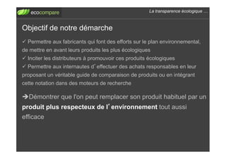 La transparence écologique !



Objectif de notre démarche
!  Permettre aux fabricants qui font des efforts sur le plan environnemental,
de mettre en avant leurs produits les plus écologiques
!  Inciter les distributeurs à promouvoir ces produits écologiques
!  Permettre aux internautes d effectuer des achats responsables en leur
proposant un véritable guide de comparaison de produits ou en intégrant
cette notation dans des moteurs de recherche

" Démontrer que l'on peut remplacer son produit habituel par un
produit plus respecteux de l environnement tout aussi
efficace
 