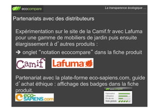 La transparence écologique !


Partenariats avec des distributeurs

 Expérimentation sur le site de la Camif.fr avec Lafuma
 pour une gamme de mobiliers de jardin puis ensuite
 élargissement à d autres produits :
 ! onglet notation ecocompare dans la fiche produit



 Partenariat avec la plate-forme eco-sapiens.com, guide
 d achat éthique : affichage des badges dans la fiche
 produit.
 