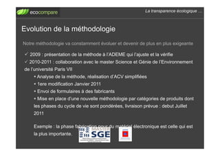 La transparence écologique !



Evolution de la méthodologie
Notre méthodologie va constamment évoluer et devenir de plus en plus exigeante

!  2009 : présentation de la méthode à l’ADEME qui l’ajuste et la vérifie
!  2010-2011 : collaboration avec le master Science et Génie de l’Environnement
de l’université Paris VII
    "  Analyse de la méthode, réalisation d’ACV simplifiées
    "  1ere modification Janvier 2011
    "  Envoi de formulaires à des fabricants
    "  Mise en place d’une nouvelle méthodologie par catégories de produits dont
    les phases du cycle de vie sont pondérées, livraison prévue : debut Juillet
    2011

    Exemple : la phase fabrication pour du matériel électronique est celle qui est
    la plus importante.
 