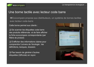La transparence écologique !



Une borne tactile avec lecteur code barre
! Ecocompare propose aux distributeurs, un système de bornes tactiles
avec lecteur code-barre
Cette borne permet aux clients :

"  De scanner les étiquettes code barre
des produits référencés et de faire afficher
la fiche ecocompare correspondante (par
filière de produit)
"  D’afficher des informations claires pour
comprendre l’univers de l’écologie : les
définitions, lexiques, dossiers

"  Pas besoin de générer d’autres
étiquettes (QRcode) en rayon
 