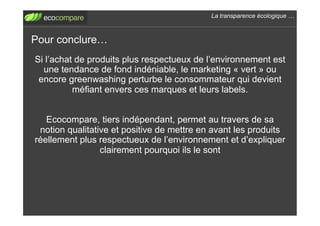 La transparence écologique !



Pour conclure!
Si l’achat de produits plus respectueux de l’environnement est
  une tendance de fond indéniable, le marketing « vert » ou
 encore greenwashing perturbe le consommateur qui devient
          méfiant envers ces marques et leurs labels.


   Ecocompare, tiers indépendant, permet au travers de sa
 notion qualitative et positive de mettre en avant les produits
réellement plus respectueux de l’environnement et d’expliquer
                 clairement pourquoi ils le sont
 