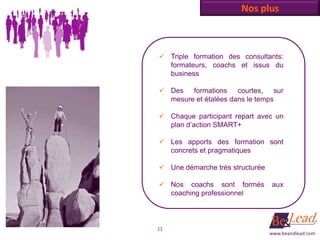 Nos plus



 Triple formation des consultants:
  formateurs, coachs et issus du
  business

 Des formations courtes, sur
  mesure et étalées dans le temps

 Chaque participant repart avec un
  plan d’action SMART+

 Les apports des formation sont
  concrets et pragmatiques

 Une démarche très structurée

 Nos coachs sont formés         aux
  coaching professionnel



11
                                 www.beandlead.com
 