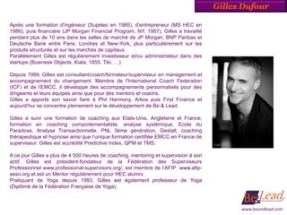 Gilles Dufour

Après une formation d'ingénieur (Supelec en 1985), d'entrepreneur (MS HEC en
1986), puis financière (JP Morgan Financial Program, NY, 1987), Gilles a travaillé
pendant plus de 10 ans dans les salles de marché de JP Morgan, BNP Paribas et
Deutsche Bank entre Paris, Londres et New-York, plus particulièrement sur les
produits structurés et sur les marchés de capitaux.
Parallèlement Gilles est régulièrement investisseur et/ou administrateur dans des
startups (Business Objects, Kiala, 1855, Tiki, …)

Depuis 1999, Gilles est consultant/coach/formateur/superviseur en management et
accompagnement du changement. Membre de l'International Coach Federation
(ICF) et de l’EMCC, il développe des accompagnements personnalisés pour des
dirigeants et leurs équipes ainsi que pour des mentors et coachs.
Gilles a apporté son savoir faire à Phil Harmony, Arkos puis First Finance et
aujourd’hui se concentre pleinement sur le développement de Be & Lead.

Gilles a suivi une formation de coaching aux Etats-Unis, Angleterre et France,
formation en coaching comportementaliste, analyse systémique, Ecole du
Paradoxe, Analyse Transactionnelle, PNL 3ème génération, Gestalt, coaching
thérapeutique et hypnose ainsi que l’unique formation certifiée EMCC en France de
superviseur. Gilles est accrédité Predictive Index, QPM et TMS.

A ce jour Gilles a plus de 4 500 heures de coaching, mentoring et supervision à son
actif. Gilles est président-fondateur de la Fédération des Superviseurs
Professionnel www.professional-supervisors.org/, est membre de l’AFIP www.afip-
asso.org et est un Mentor régulièrement pour HEC alumni.
Pratiquant de Yoga depuis 1993, Gilles est également professeur de Yoga
(Diplômé de la Fédération Française de Yoga).



                                                                                            www.beandlead.com
 