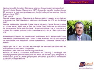 Edouard Weil

Après une double formation, Maitrise de sciences économiques internationale et
3ieme Cycle de Gestion (Dauphine en 1977), Edouard a travaillé pendant plus de
20 ans dans le business développement, la distribution et les services: Natexis,
Calmann Levy, CGE…
Track record:
Nommé un des premiers Directeur de la Communication français, sa conduite au
changement de CGE Distribution contribue à la réussite de l’IPO sur le Groupe
CGE.
Comme dirigeant de Kenwood France puis de Kenwood Europe, Edouard réalise
un Cross border MBO avec le fond de Private Equity Candover sur le groupe.
Le retournement de la filiale française , le repositionnement de la marque et la
création de nouvelles business unit ont contribué au succès de l’IPO du groupe au
LSE.

Parallèlement Edouard est régulièrement investisseur et/ou administrateur dans
des startups (Référencement.com, Optima Europe, Fabricant d’ID) et accompagne
de nombreuses PME innovantes comme Conseiller du Commerce Extérieur de la
France.

Depuis plus de 10 ans, Edouard est manager de transition/coach/formateur en
management et conduite du changement.
Formateur à HEC Executive en coaching interculturel.
Membre de l’EMCC Association Européenne de Coaching, il développe des
accompagnements personnalisés pour des fonds de Private Equity, Dirigeants et
leurs équipes, (PME et Grands groupes) tant en France qu’au niveau international
(Etats Unis, Europe et Chine)




                                                                                          www.beandlead.com
 