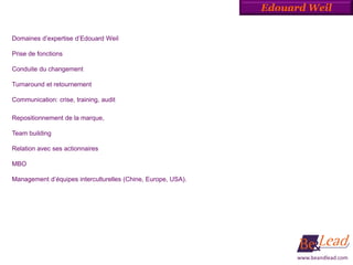 Edouard Weil


Domaines d’expertise d’Edouard Weil

Prise de fonctions

Conduite du changement

Turnaround et retournement

Communication: crise, training, audit

Repositionnement de la marque,

Team building

Relation avec ses actionnaires

MBO

Management d’équipes interculturelles (Chine, Europe, USA).




                                                                    www.beandlead.com
 
