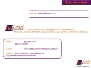 Pour nous suivre


                              Site web :www.beandlead.com




                           Votre partenaire de développement du Capital Humain
            Mentoring, coaching, formation comportementale, supervision et performance collective.




Twitter :            @GillesDufour
             @EdouardWeil

Viadéo:                www.viadeo.com/fr/profile/gilles.dufour3

LinkedIn: http://fr.linkedin.com/in/gillesdufour
http://fr.linkedin.com/in/edouardweil




                                                                                    www.beandlead.com
 