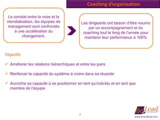 Coaching d’organisation

 Le constat entre la crise et la
 mondialisation, les équipes de               Les dirigeants ont besoin d’être nourris
 management sont confrontés                       par un accompagnement et du
    à une accélération du                      coaching tout le long de l’année pour
         changement.                            maintenir leur performance à 100%



Objectifs

 Améliorer les relations hiérarchiques et entre les pairs

 Renforcer la capacité du système à croire dans sa réussite

 Accroître sa capacité à se positionner en tant qu’individu et en tant que
  membre de l’équipe




                                          7
                                                                             www.beandlead.com
 