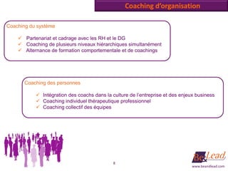 Coaching d’organisation

Coaching du système

     Partenariat et cadrage avec les RH et le DG
     Coaching de plusieurs niveaux hiérarchiques simultanément
     Alternance de formation comportementale et de coachings




       Coaching des personnes

            Intégration des coachs dans la culture de l’entreprise et des enjeux business
            Coaching individuel thérapeutique professionnel
            Coaching collectif des équipes




                                             8
                                                                                www.beandlead.com
 