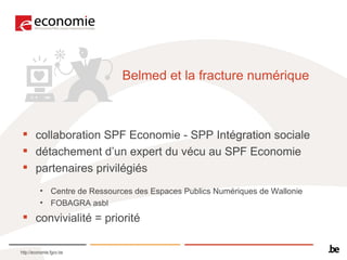 Belmed et la fracture numérique collaboration SPF Economie - SPP Intégration sociale détachement d’un expert du vécu au SPF Economie partenaires privilégiés  Centre de Ressources des Espaces Publics Numériques de Wallonie  FOBAGRA asbl convivialité = priorité 