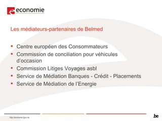Les médiateurs-partenaires de Belmed Centre européen des Consommateurs  Commission de conciliation pour véhicules d’occasion  Commission Litiges Voyages asbl  Service de Médiation Banques - Crédit - Placements  Service de Médiation de l’Energie  