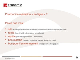 Pourquoi la médiation « en ligne » ? Parce que c’est  sûr   (échange de courriers en toute confidentialité dans un espace sécurisé) facile  (convivialité - absence de formalisme)  rapide  (pas de déplacement - disponibilité) bon marché   (souvent gratuit - si payant, à moindre coût)  bon pour l’environnement   (ni déplacement ni papier) 