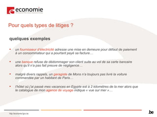 Pour quels types de litiges ?  quelques exemples  un  fournisseur d’électricité  adresse une mise en demeure pour défaut de paiement à un consommateur qui a pourtant payé sa facture… une  banque  refuse de dédommager son client suite au vol de sa carte bancaire alors qu’il n’a pas fait preuve de négligence… malgré divers rappels, un  garagiste  de Mons n’a toujours pas livré la voiture commandée par un habitant de Paris… l’hôtel où j’ai passé mes vacances en Egypte est à 2 kilomètres de la mer alors que le catalogue de mon  agence de voyage  indique « vue sur mer »… 