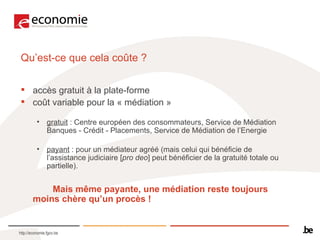Qu’est-ce que cela coûte ?   accès gratuit à la plate-forme coût variable pour la « médiation »  gratuit  : Centre européen des consommateurs, Service de Médiation Banques - Crédit - Placements, Service de Médiation de l’Energie payant  : pour un médiateur agréé (mais celui qui bénéficie de l’assistance judiciaire [ pro deo ] peut bénéficier de la gratuité totale ou partielle).  Mais même payante, une médiation reste toujours  moins chère qu’un procès !   