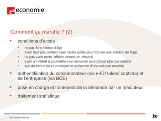 Comment ça marche ? (2) conditions d’accès  ne pas être mineur d’âge avoir déjà pris contact avec l’autre partie pour trouver une solution au litige  ne pas avoir porté l’affaire devant un  tribunal  avoir un intérêt à soumettre une demande ou à défaut être mandataire agir de bonne foi et privilégier la recherche d’une solution amiable authentification du consommateur (via e-ID/ token/ captcha) et de l’entreprise (via BCE) prise en charge et traitement de la demande par un médiateur traitement statistique 