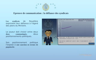 Epreuve de communication : la défiance des syndicats
Les
syndicats
de
Rouelibre
expriment leur défiance à l’égard
des plans du Ministre.
Le joueur doit choisir entre deux
deux
communiqués,
deux
positionnements politiques.
Son
positionnement
politique
l’expose à une sanction en termes de
popularité.

 