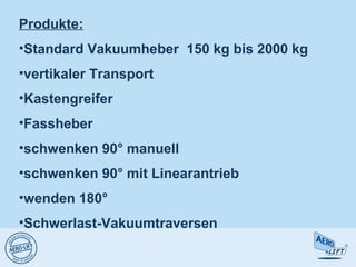Produkte:
•Standard Vakuumheber 150 kg bis 2000 kg
•vertikaler Transport
•Kastengreifer
•Fassheber
•schwenken 90° manuell
•schwenken 90° mit Linearantrieb
•wenden 180°
•Schwerlast-Vakuumtraversen
 